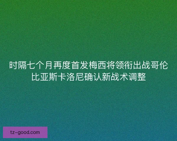 时隔七个月再度首发梅西将领衔出战哥伦比亚斯卡洛尼确认新战术调整