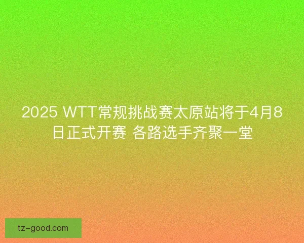 2025 WTT常规挑战赛太原站将于4月8日正式开赛 各路选手齐聚一堂
