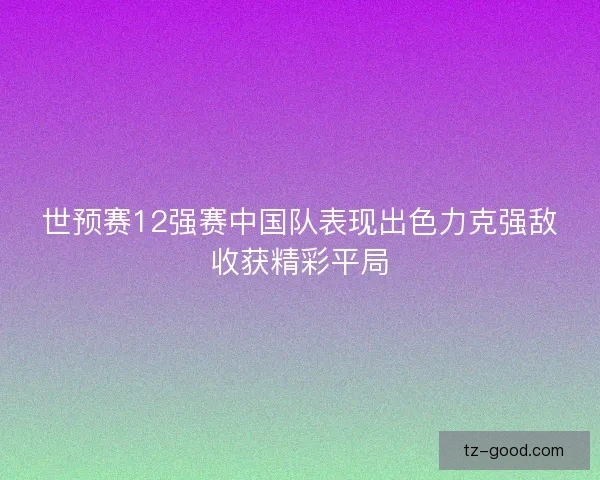 世预赛12强赛中国队表现出色力克强敌收获精彩平局