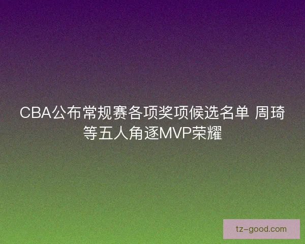 CBA公布常规赛各项奖项候选名单 周琦等五人角逐MVP荣耀
