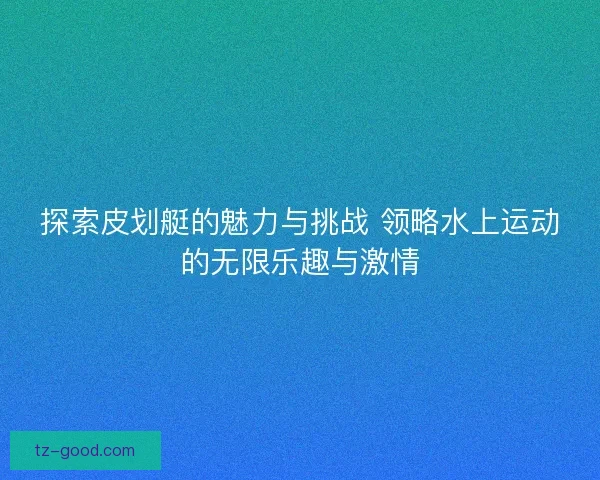 探索皮划艇的魅力与挑战 领略水上运动的无限乐趣与激情