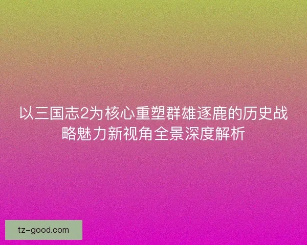 以三国志2为核心重塑群雄逐鹿的历史战略魅力新视角全景深度解析