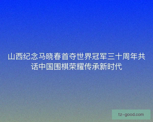 山西纪念马晓春首夺世界冠军三十周年共话中国围棋荣耀传承新时代