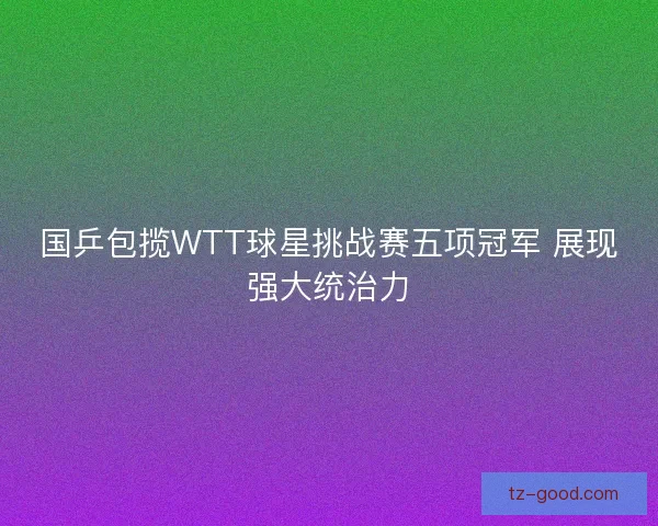 国乒包揽WTT球星挑战赛五项冠军 展现强大统治力